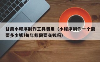 鹿邑甘肃小程序制作工具费用（小程序制作一个需要多少钱!每年都需要交钱吗）