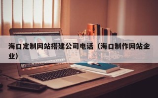 鹿邑海口定制网站搭建公司电话（海口制作网站企业）