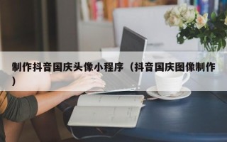 鹿邑制作抖音国庆头像小程序（抖音国庆图像制作）