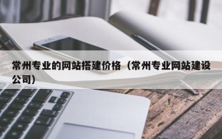 鹿邑常州专业的网站搭建价格（常州专业网站建设公司）