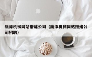 鹿邑鹰潭机械网站搭建公司（鹰潭机械网站搭建公司招聘）